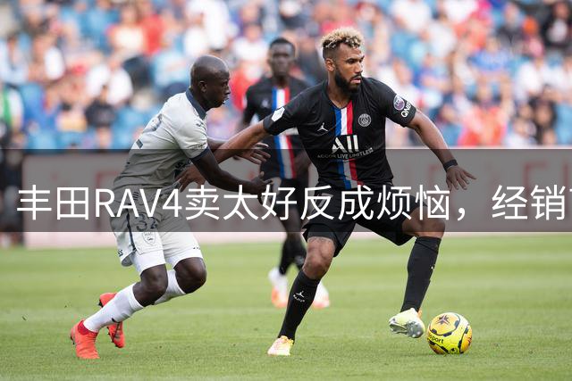 丰田RAV4卖太好反成烦恼，经销商直呼"真不寻常"