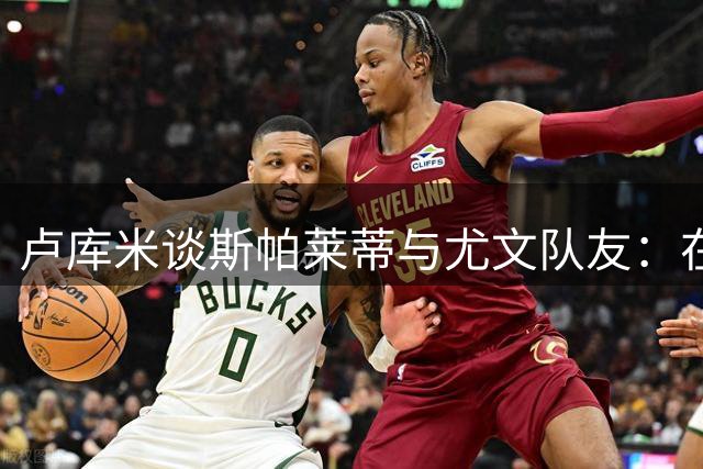 卢库米谈斯帕莱蒂与尤文队友：在领袖指引下成长
